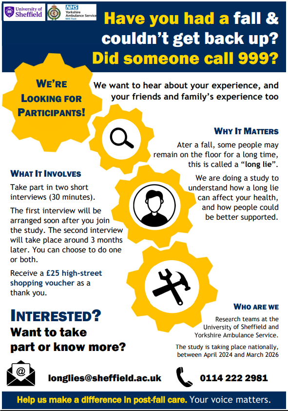 Have you had a fall & couldn’t get back up? Did someone call 999? WE’RE LOOKING FOR PARTICIPANTS! We want to hear about your experience, and your friends and family’s experience too. WHY IT MATTERS. Ater a fall, some people may remain on the floor for a long time, this is called a “long lie”. We are doing a study to understand how a long lie can affect your health, and how people could be better supported. WHAT IT INVOLVES. Take part in two short interviews (30 minutes). The first interview will be arranged soon after you join the study. The second interview will take place around 3 months later. You can choose to do one or both. Receive a £25 high-street shopping voucher as a thank you. WHO ARE WE. Research teams at the University of Sheffield and Yorkshire Ambulance Service. The study is taking place nationally, between April 2024 and March 2026. INTERESTED? Want to take part or know more? longlies@sheffield.ac.uk  0114 222 2981. Help us make a difference in post-fall care. Your voice matters.