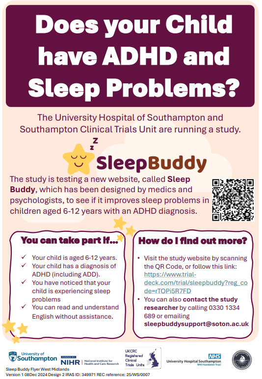 Does your Child have ADHD and Sleep Problems? The University Hospital of Southampton and Southampton Clinical Trials Unit are running a study. The study is testing a new website, called Sleep Buddy, which has been designed by medics and psychologists, to see if it improves sleep problems in children aged 6-12 years with an ADHD diagnosis. You can take part if… ✓ Your child is aged 6-12 years. ✓ Your child has a diagnosis of ADHD (including ADD). ✓ You have noticed that your child is experiencing sleep problems ✓ You can read and understand English without assistance.  How do I find out more? Visit the study website by scanning the QR Code, or follow this link: https://www.trialdeck.com/trial/sleepbuddy?reg_co de=Zck7jrJvdu • You can also contact the study researcher by calling 0330 1334 689 or emailing sleepbuddysupport@soton.ac.uk